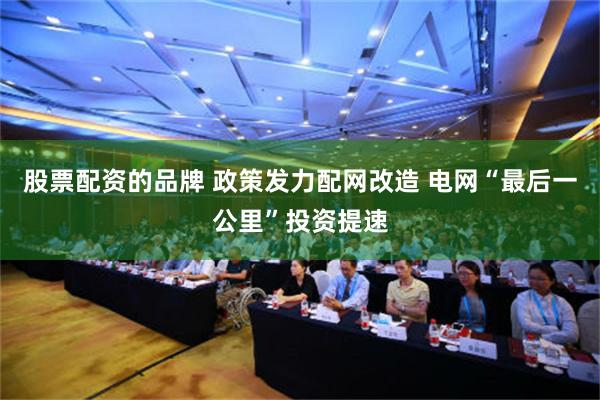 股票配资的品牌 政策发力配网改造 电网“最后一公里”投资提速