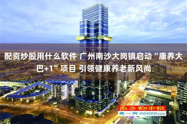 配资炒股用什么软件 广州南沙大岗镇启动“康养大巴+1”项目 引领健康养老新风尚