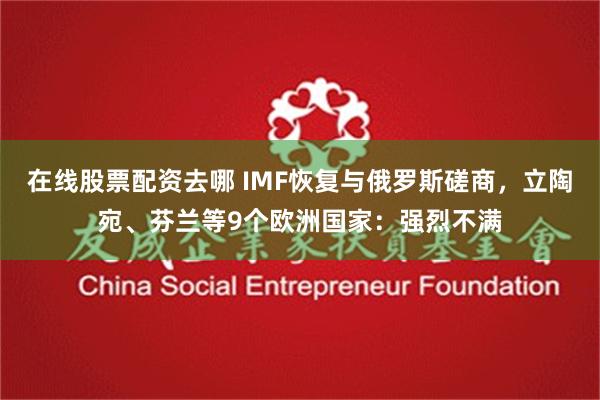 在线股票配资去哪 IMF恢复与俄罗斯磋商，立陶宛、芬兰等9个欧洲国家：强烈不满