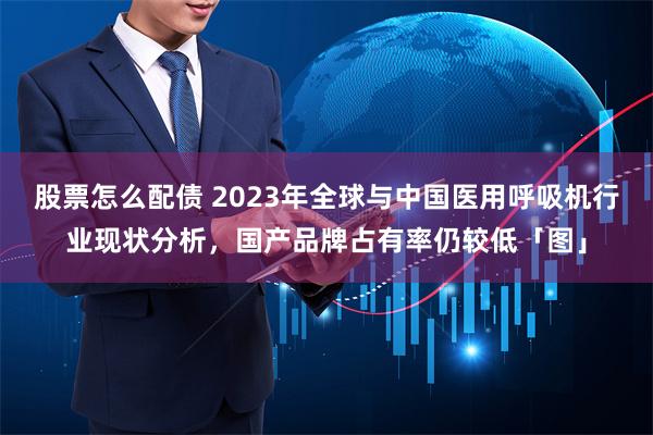 股票怎么配债 2023年全球与中国医用呼吸机行业现状分析，国产品牌占有率仍较低「图」