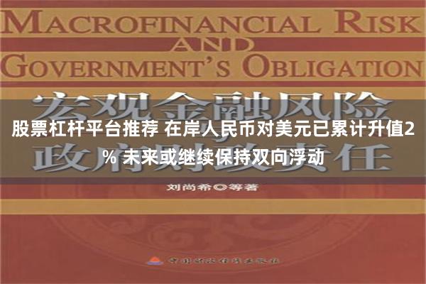 股票杠杆平台推荐 在岸人民币对美元已累计升值2% 未来或继续保持双向浮动