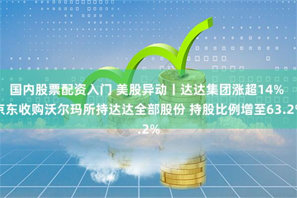 国内股票配资入门 美股异动丨达达集团涨超14% 京东收购沃尔玛所持达达全部股份 持股比例增至63.2%