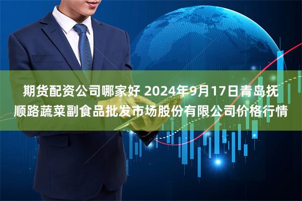 期货配资公司哪家好 2024年9月17日青岛抚顺路蔬菜副食品批发市场股份有限公司价格行情