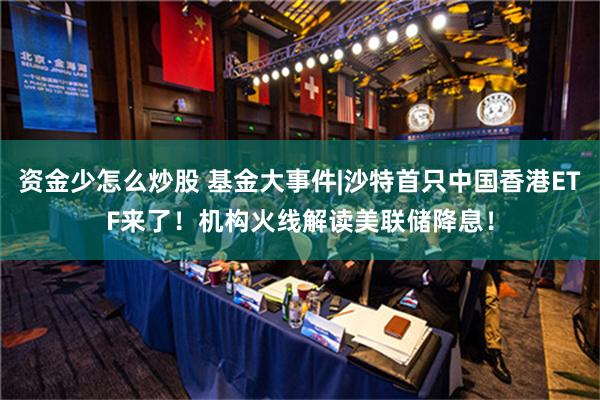 资金少怎么炒股 基金大事件|沙特首只中国香港ETF来了！机构火线解读美联储降息！