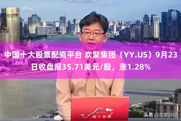 中国十大股票配资平台 欢聚集团（YY.US）9月23日收盘报35.71美元/股，涨1.28%