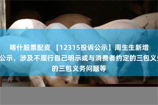 喀什股票配资 【12315投诉公示】周生生新增3件投诉公示，涉及不履行自己明示或与消费者约定的三包义务问题等