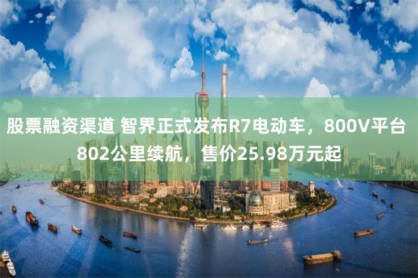 股票融资渠道 智界正式发布R7电动车，800V平台 802公里续航，售价25.98万元起