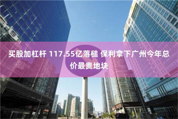 买股加杠杆 117.55亿落槌 保利拿下广州今年总价最贵地块