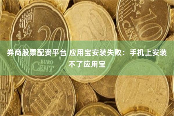 券商股票配资平台 应用宝安装失败：手机上安装不了应用宝