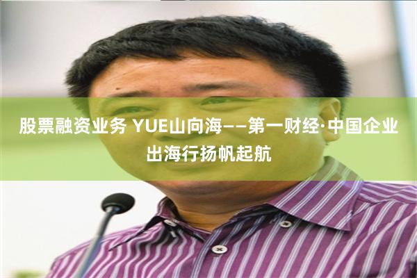 股票融资业务 YUE山向海——第一财经·中国企业出海行扬帆起航