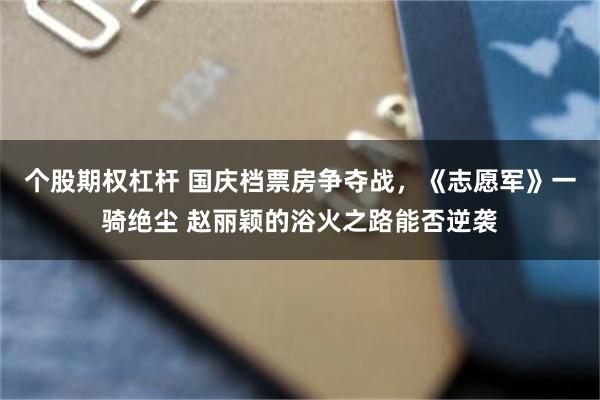 个股期权杠杆 国庆档票房争夺战，《志愿军》一骑绝尘 赵丽颖的浴火之路能否逆袭