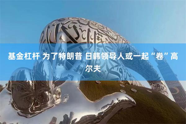 基金杠杆 为了特朗普 日韩领导人或一起“卷”高尔夫