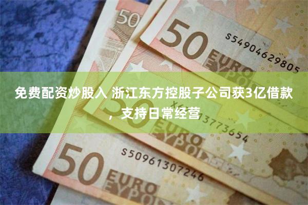 免费配资炒股入 浙江东方控股子公司获3亿借款，支持日常经营