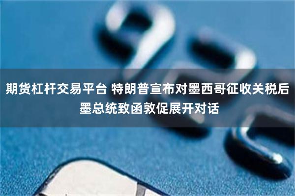 期货杠杆交易平台 特朗普宣布对墨西哥征收关税后 墨总统致函敦促展开对话