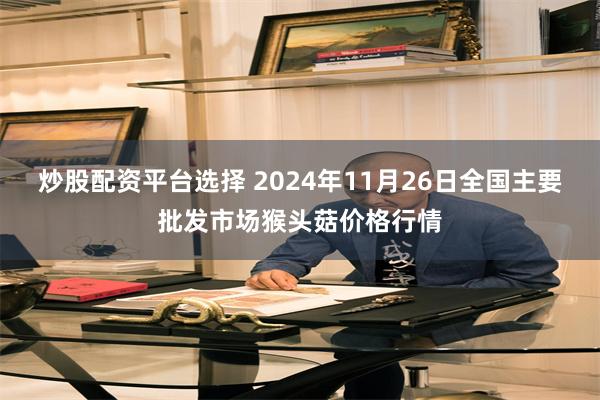 炒股配资平台选择 2024年11月26日全国主要批发市场猴头菇价格行情