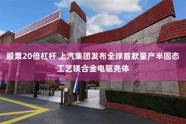 股票20倍杠杆 上汽集团发布全球首款量产半固态工艺镁合金电驱壳体