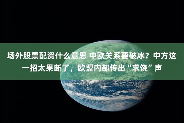 场外股票配资什么意思 中欧关系要破冰？中方这一招太果断了，欧盟内部传出“求饶”声