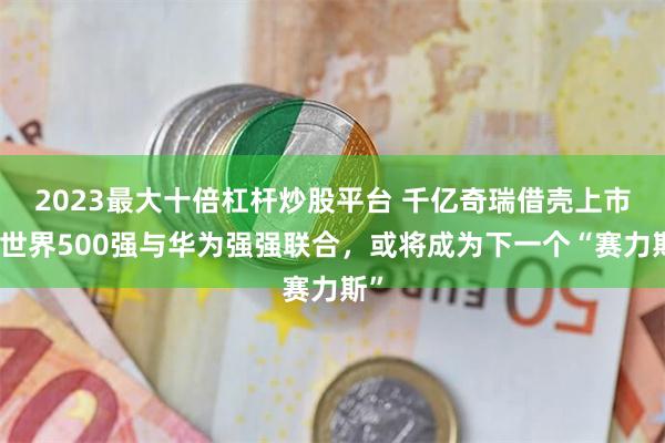 2023最大十倍杠杆炒股平台 千亿奇瑞借壳上市？世界500强与华为强强联合，或将成为下一个“赛力斯”