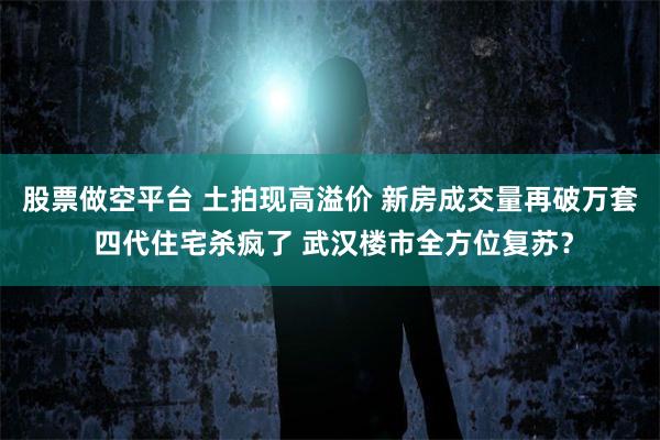 股票做空平台 土拍现高溢价 新房成交量再破万套 四代住宅杀疯了 武汉楼市全方位复苏？