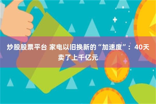 炒股股票平台 家电以旧换新的“加速度”：40天卖了上千亿元