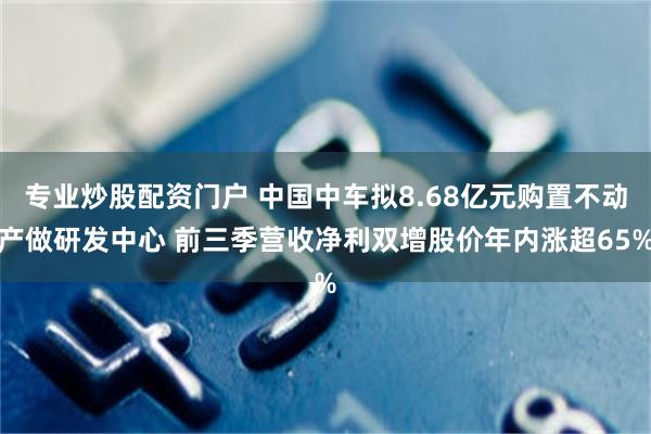 专业炒股配资门户 中国中车拟8.68亿元购置不动产做研发中心 前三季营收净利双增股价年内涨超65%