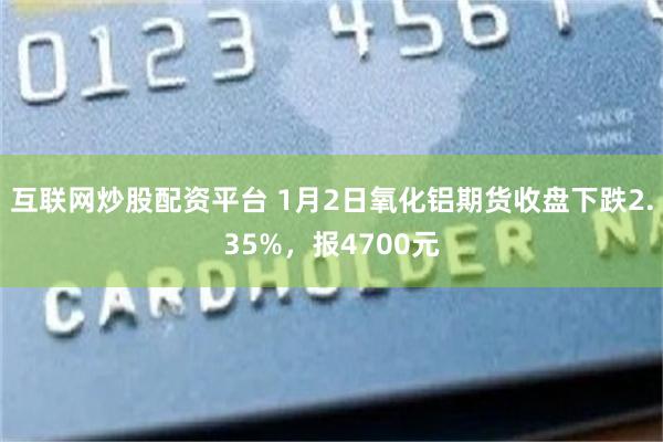 互联网炒股配资平台 1月2日氧化铝期货收盘下跌2.35%，报4700元