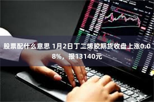 股票配什么意思 1月2日丁二烯胶期货收盘上涨0.08%，报13140元