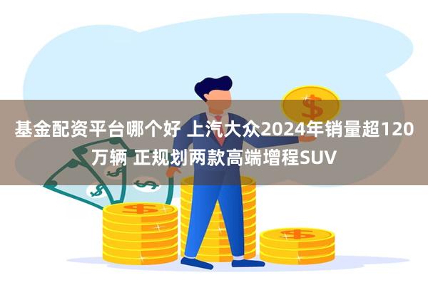 基金配资平台哪个好 上汽大众2024年销量超120万辆 正规划两款高端增程SUV