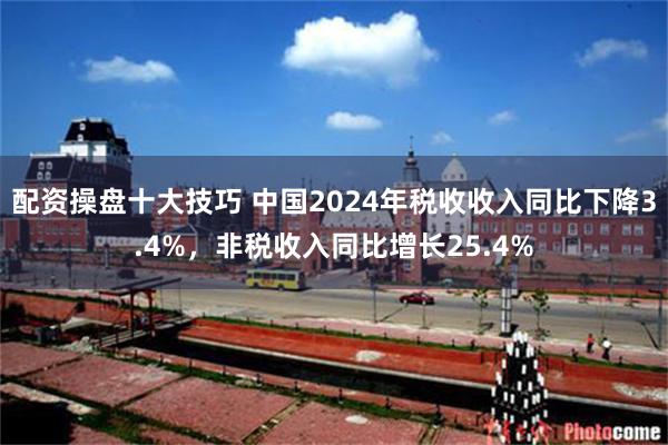 配资操盘十大技巧 中国2024年税收收入同比下降3.4%，非税收入同比增长25.4%