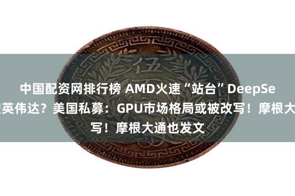 中国配资网排行榜 AMD火速“站台”DeepSeek，利空英伟达？美国私募：GPU市场格局或被改写！摩根大通也发文