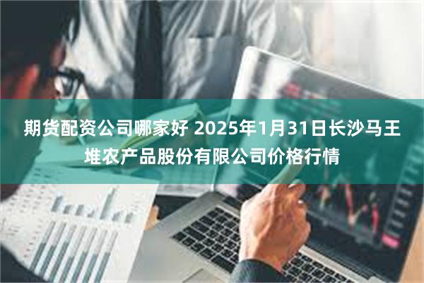 期货配资公司哪家好 2025年1月31日长沙马王堆农产品股份有限公司价格行情