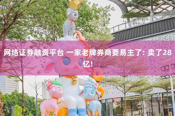 网络证劵融资平台 一家老牌券商要易主了: 卖了28亿!