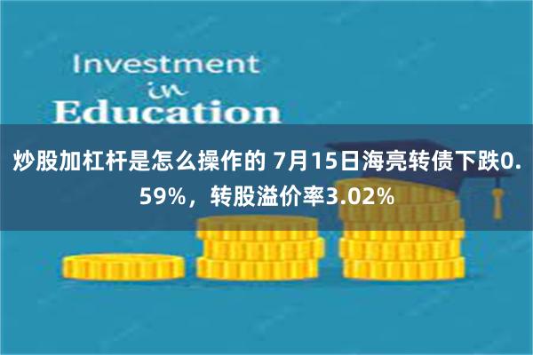 炒股加杠杆是怎么操作的 7月15日海亮转债下跌0.59%，转股溢价率3.02%