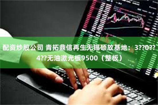 配资炒股公司 青拓鼎信再生无锡硕放基地：3??0??4??无油激光板9500（整板）