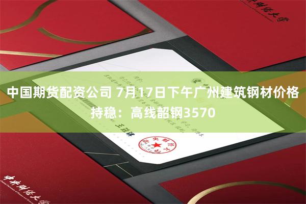 中国期货配资公司 7月17日下午广州建筑钢材价格持稳：高线韶钢3570