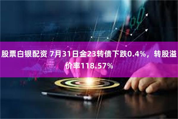 股票白银配资 7月31日金23转债下跌0.4%，转股溢价率118.57%