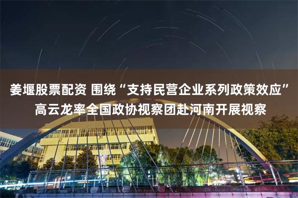 姜堰股票配资 围绕“支持民营企业系列政策效应” 高云龙率全国政协视察团赴河南开展视察