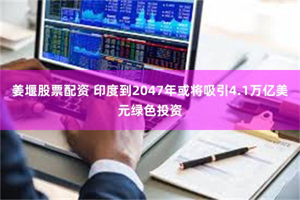 姜堰股票配资 印度到2047年或将吸引4.1万亿美元绿色投资